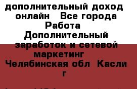 дополнительный доход  онлайн - Все города Работа » Дополнительный заработок и сетевой маркетинг   . Челябинская обл.,Касли г.